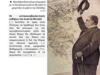 ► Προπαγανδιστική φωτογραφία
με το δικτάτορα Ιωάννη Μεταξά να
χαιρετάει το χάρτη της Ελλάδας.
1939.
Οι αντικοινοβουλευτικές
απόψεις του Ιωάννη Μεταξά
[…] Συνεπώς δι’ ημάς τους
Έλληνας, το πρόβλημα δεν είναι
πώς θα μείνωμεν εις τον
κοινοβουλευτισμόν, αλλά διά
ποίας θύρας θα εξέλθωμεν εξ
αυτού. Διά της θύρας του
κομμουνισμού ή διά της θύρας
του εθνικού κράτους […].
Συνέντευξη στην εφημερίδα
Καθημερινή, 6 Ιανουαρίου 1934.
Πηγή: Σπ. Λιναρδάτος, Η 4η
Αυγούστου (1967), σ. 11.
 
