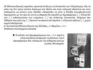 [Η Εθνοσυνέλευση] κηρύσσει οριστικά έκπτωτη τη δυναστεία των Γλίξμπουργκ, όλα τα
μέλη της δεν έχουν κανένα δικαίωμα στο θρόνο και στην ελληνική ιθαγένεια και τους
απαγορεύει να μένουν στην Ελλάδα. Αποφασίζει να γίνει η Ελλάδα κοινοβουλευτική
δημοκρατία, με τον όρο ότι αυτή η απόφαση θα εγκριθεί με δημοψήφισμα [...]. Επιτρέπει
την [...] απαλλοτρίωση των κτημάτων [...] της έκπτωτης δυναστείας. Κτήματα που
δόθηκαν στα μέλη της [...] περνούν αυτόματα στο δημόσιο [=ελληνικό κράτος] [...], χωρίς
καμιά αποζημίωση.
Δ΄ Συντακτική Εθνοσυνέλευση της Ελλάδας, 25 Μαρτίου 1924
Απόδοση στη σύγχρονη γλώσσα
 Οι κάλπες του δημοψηφίσματος του 1924. Αφού η
ελληνική βουλή κατάργησε τη βασιλεία, έγινε
δημοψήφισμα που επικύρωσε την απόφαση αυτή με
μεγάλη πλειοψηφία.
 