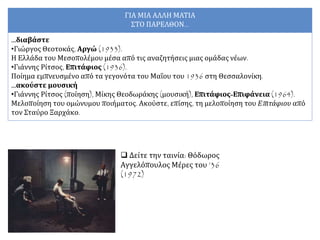  Δείτε την ταινία: Θόδωρος
Αγγελόπουλος Μέρες του ’36
(1972)
ΓΙΑ ΜΙΑ ΑΛΛΗ ΜΑΤΙΑ
ΣΤΟ ΠΑΡΕΛΘΟΝ...
…διαβάστε
•Γιώργος Θεοτοκάς, Αργώ (1933).
Η Ελλάδα του Μεσοπολέμου μέσα από τις αναζητήσεις μιας ομάδας νέων.
•Γιάννης Ρίτσος, Επιτάφιος (1936).
Ποίημα εμπνευσμένο από τα γεγονότα του Μαΐου του 1936 στη Θεσσαλονίκη.
…ακούστε μουσική
•Γιάννης Ρίτσος (ποίηση), Μίκης Θεοδωράκης (μουσική), Επιτάφιος-Επιφάνεια (1964).
Μελοποίηση του ομώνυμου ποιήματος. Ακούστε, επίσης, τη μελοποίηση του Επιτάφιου από
τον Σταύρο Ξαρχάκο.
 