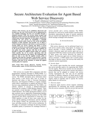 ACEEE Int. J. on Communication, Vol. 01, No. 03, Dec 2010




    Secure Architecture Evaluation for Agent Based
               Web Service Discovery
                                       V. Prasath1, R.Baskarane2 and P.Savaridassan3
       1,2
             Department of CSE, AssistantProfessor,1,2Christ College of Engineering and Technology,Puducherry,India.
                                2

                                 Email: 1prasathvijayan@gmail.com, 2baskarannew@gmail.com
                   3
                     Department of IT, 3Dr.SJS Pauls College of Engineering and Technology,Puducherry,India.
                                                 Email: 3savari.pecit@gmail.com

Abstract—Web Services can be published, discovered and                service provider and a service consumer. The WSDL
invoked over the web. Web Services can be implemented in              document of a web service would include a security policy
any available technology but they are accessible through a            description representing the types of security operations
standard protocol. With web services being accepted and               that are required and supported by the Web-service for its
deployed in both research and industrial areas, the security
related issues become important. In this paper, architecture
                                                                      SOAP message exchanges with consumers.
evaluated for web service on negotiating a mutually
acceptable security policy based on web service description                               II. SYSTEM OVERVIEW
language to both consumer and provider [1]. It allows a
service consumer to discover and retrieve a service-provider’s        A. Service Discovery
security policy for service requests and allows a service
                                                                         Web service discovery can be performed based on a
consumer to send its own security policy for service responses
to the service provider. The service consumer combines its            web service security policy using agents. It consists of a
own policy for service requests with that of the service              service provider, a service consumer and a UDDI to
provider to obtain the applied security policy for requests,          include a discovery agent and security agent and use an
which specifies the set of security operations that the               augmented UDDI that contains security policy information
consumer must perform on the request. The combining takes             to allow secure web service discovery (as shown in
place in such a way that the applied security policy is               Figure1). The discovery agent acts as a broker between a
consistent with both the consumer’s and provider’s security           service consumer, a UDDI registry and a security policy
policies. The service provider also combines its own policy for       that helps to discover secure web services that satisfy the
responses with that of the consumer, to obtain the applied
                                                                      consumer security requirements.
security policy for responses.
                                                                      B. Security Agent
Index Terms—Web Service discovery, Security Service,
Security policy, Agent, ATAM, Web Services Security
                                                                         The security agent describes the security requirement
                                                                      that service provider needs to be registering their WSDL
                        I. INTRODUCTION                               into the registry. Web service security test case describe a
                                                                      testing methodology for web service security and outline a
   Web services are reusable Web components with their                process that can be adopted to evaluate web service
programmatic interfaces described in WSDL.WSDL is a                   security requirements [8]. Test case can be classified
XML format standard for describing the interface of a web             according to different categories of threat faced by web
service. The WSDL description gives information about                 services. Security policy can be represented in the UDDI
what exactly a web service does, how to invoke its                    registry which is typically used to specify the security
functions and where to find it. Universal Description,                policy details of a web service.
Discovery, and Integration (UDDI) is a registry standard,
which allows organizations to publish and discover Web                C. Discovery Agent
Services using standardised methods [4]. The UDDI is an               A discovery agent receives service requests containing
industry initiative to provide a platform-independent                 specifications for functional and security requirements
framework for creating a UDDI Business Registry. There                from the service consumer, finds the services that meet the
are currently several providers of UDDI registers called
UDDI Operators. The UDDI specification defines a set of
data structures and an Application Programming Interface
(API) for registering and finding businesses [5]. The UDDI
specification also allows organizations to create their own
UDDI registries in order to have more control for the
access and the updating of information, and the reliability
of the registry content. We concentrate here on one key
issue, providing security in Web services architecture. In
this paper, we evaluated a technique for deriving mutually
acceptable quality of protection for exchanges between a                         Figure 1. Web service discovery using agents
                                                                  1
© 2010 ACEEE
DOI: 01.IJCOM.01.03.43
 