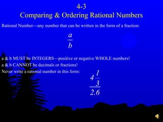 4-3
Comparing & Ordering Rational Numbers
Rational Number—any number that can be written in the form of a fraction:
a & b MUST be INTEGERS—positive or negative WHOLE numbers!
a & b CANNOT be decimals or fractions!
Never write a rational number in this form:
a
b
1
4
3
2.6
 