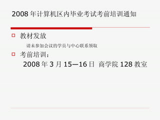 2008 年计算机区内毕业考试考前培训通知 教材发放 请未参加会议的学员与中心联系领取 考前培训： 2008 年 3 月 15—16 日 商学院 128 教室 