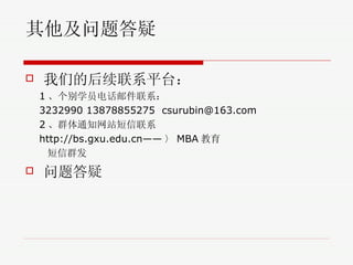 其他及问题答疑 我们的后续联系平台： 1 、个别学员电话邮件联系： 3232990 13878855275  [email_address] 2 、群体通知网站短信联系 http://bs.gxu.edu.cn—— 〉 MBA 教育 短信群发 问题答疑 