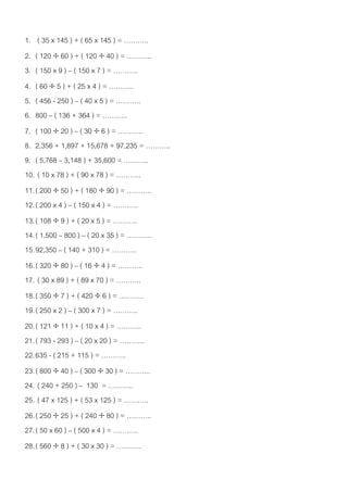 1. ( 35 x 145 ) + ( 65 x 145 ) = ………..
2. ( 120  60 ) + ( 120  40 ) = ………..
3. ( 150 x 9 ) – ( 150 x 7 ) = ………..
4. ( 60  5 ) + ( 25 x 4 ) = ………..
5. ( 456 - 250 ) – ( 40 x 5 ) = ………..
6. 800 – ( 136 + 364 ) = ………..
7. ( 100  20 ) – ( 30  6 ) = ………..
8. 2,356 + 1,897 + 15,678 + 97,235 = ………..
9. ( 5,768 – 3,148 ) + 35,600 = ………..
10. ( 10 x 78 ) + ( 90 x 78 ) = ………..
11. ( 200  50 ) + ( 180  90 ) = ………..
12. ( 200 x 4 ) – ( 150 x 4 ) = ………..
13. ( 108  9 ) + ( 20 x 5 ) = ………..
14. ( 1,500 – 800 ) – ( 20 x 35 ) = ………..
15. 92,350 – ( 140 + 310 ) = ………..
16. ( 320  80 ) – ( 16  4 ) = ………..
17. ( 30 x 89 ) + ( 89 x 70 ) = ………..
18. ( 350  7 ) + ( 420  6 ) = ………..
19. ( 250 x 2 ) – ( 300 x 7 ) = ………..
20. ( 121  11 ) + ( 10 x 4 ) = ………..
21. ( 793 - 293 ) – ( 20 x 20 ) = ………..
22. 635 - ( 215 + 115 ) = ………..
23. ( 800  40 ) – ( 300  30 ) = ………..
24. ( 240 + 250 ) – 130 = ………..
25. ( 47 x 125 ) + ( 53 x 125 ) = ………..
26. ( 250  25 ) + ( 240  80 ) = ………..
27. ( 50 x 60 ) – ( 500 x 4 ) = ………..
28. ( 560  8 ) + ( 30 x 30 ) = ………..
 