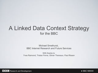 Research and Development ♥ BBC MMXIII
A Linked Data Context Strategy
for the BBC
Michael Smethurst,
BBC Internet Research and Future Services
With thanks to
Yves Raimond, Tristan Ferne, Olivier Thereaux, Paul Rissen
 