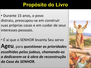 • Durante 15 anos, o povo
distraiu, preocupou-se em construir
suas próprias casas e em cuidar de seus
interesses pessoais.
• É aí que o SENHOR levanta Seu servo
Ageu, para questionar as prioridades
escolhidas pelos judeus, chamando-os
a dedicarem-se à obra de reconstrução
da Casa do SENHOR.
Propósito do Livro
 