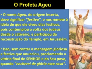 • O nome Ageu, de origem incerta,
deve significar "festivo", e nos remete à
idéia de que ele viveu dias festivos,
pois contemplou a volta dos judeus
desde o cativeiro, e participou da
reconstrução do Templo, em Jerusalém.
• Isso, sem contar a mensagem gloriosa
e festiva que anunciou, proclamando a
vitória final do SENHOR e do Seu povo,
quando "encherei de glória esta casa".
O Profeta Ageu
 
