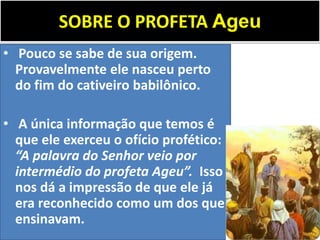 SOBRE O PROFETA Ageu
• Pouco se sabe de sua origem.
Provavelmente ele nasceu perto
do fim do cativeiro babilônico.
• A única informação que temos é
que ele exerceu o ofício profético:
“A palavra do Senhor veio por
intermédio do profeta Ageu”. Isso
nos dá a impressão de que ele já
era reconhecido como um dos que
ensinavam.
 