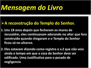 A reconstrução do Templo do Senhor.
1. Uns 18 anos depois que fecharam os muros de
Jerusalém, eles continuavam adorando no altar que fora
construído quando chegaram e o Templo do Senhor
ficou só no alicerce.
2. Eles estavam dizendo como registra o v.2 que não veio
ainda o tempo em que a casa do Senhor deve ser
edificada. Uma Justificativa para o pecado de
negligencia
Mensagem do Livro
 