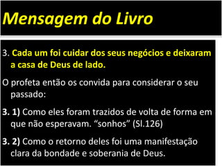 3. Cada um foi cuidar dos seus negócios e deixaram
a casa de Deus de lado.
O profeta então os convida para considerar o seu
passado:
3. 1) Como eles foram trazidos de volta de forma em
que não esperavam. “sonhos” (Sl.126)
3. 2) Como o retorno deles foi uma manifestação
clara da bondade e soberania de Deus.
Mensagem do Livro
 
