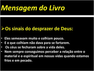 Os sinais do desprazer de Deus:
• Eles semeavam muito e colhiam pouco.
• E o que colhiam não dava para se fartarem.
• Os céus se fecharam sobre a vida deles.
• Nem sempre conseguimos perceber a relação entre o
material e o espiritual em nossas vidas quando estamos
frios e em pecado.
Mensagem do Livro
 