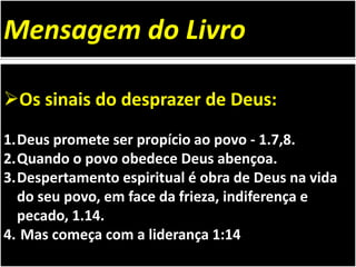 Os sinais do desprazer de Deus:
1.Deus promete ser propício ao povo - 1.7,8.
2.Quando o povo obedece Deus abençoa.
3.Despertamento espiritual é obra de Deus na vida
do seu povo, em face da frieza, indiferença e
pecado, 1.14.
4. Mas começa com a liderança 1:14
Mensagem do Livro
 