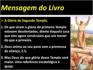  A Glória do Segundo Templo.
1. Os que viram a glória do primeiro Templo
estavam desalentados, diante daquela casa
que eles agora construíam que era menor
do que a primeira.
2. Deus anima ao seu povo com a promessa
da aliança, 2.5.
3. Mas Deus diz que glória desse Templo será
maior. Uma referência escatológica à
igreja.
Mensagem do Livro
 