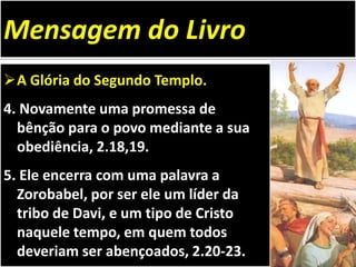 A Glória do Segundo Templo.
4. Novamente uma promessa de
bênção para o povo mediante a sua
obediência, 2.18,19.
5. Ele encerra com uma palavra a
Zorobabel, por ser ele um líder da
tribo de Davi, e um tipo de Cristo
naquele tempo, em quem todos
deveriam ser abençoados, 2.20-23.
Mensagem do Livro
 