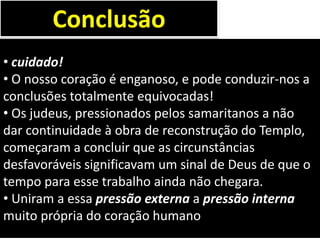 • cuidado!
• O nosso coração é enganoso, e pode conduzir-nos a
conclusões totalmente equivocadas!
• Os judeus, pressionados pelos samaritanos a não
dar continuidade à obra de reconstrução do Templo,
começaram a concluir que as circunstâncias
desfavoráveis significavam um sinal de Deus de que o
tempo para esse trabalho ainda não chegara.
• Uniram a essa pressão externa a pressão interna
muito própria do coração humano
Conclusão
 