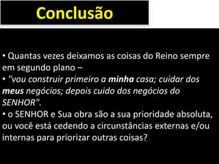 • Quantas vezes deixamos as coisas do Reino sempre
em segundo plano –
• "vou construir primeiro a minha casa; cuidar dos
meus negócios; depois cuido dos negócios do
SENHOR".
• o SENHOR e Sua obra são a sua prioridade absoluta,
ou você está cedendo a circunstâncias externas e/ou
internas para priorizar outras coisas?
Conclusão
 