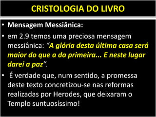 CRISTOLOGIA DO LIVRO
• Mensagem Messiânica:
• em 2.9 temos uma preciosa mensagem
messiânica: “A glória desta última casa será
maior do que a da primeira... E neste lugar
darei a paz”.
• É verdade que, num sentido, a promessa
deste texto concretizou-se nas reformas
realizadas por Herodes, que deixaram o
Templo suntuosíssimo!
 
