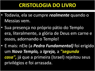CRISTOLOGIA DO LIVRO
• Todavia, ela se cumpre realmente quando o
Messias vem.
• Sua presença no próprio pátio do Templo
era, literalmente, a glória de Deus em carne e
ossos, adornando o Templo!
• E mais: nEle (a Pedra Fundamental) foi erigido
um Novo Templo, a Igreja, a "segunda
casa", já que a primeira (Israel) rejeitou seus
privilégios e foi arrasada.
 