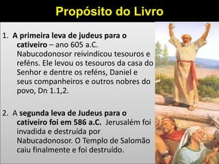 1. A primeira leva de judeus para o
cativeiro – ano 605 a.C.
Nabucodonosor reivindicou tesouros e
reféns. Ele levou os tesouros da casa do
Senhor e dentre os reféns, Daniel e
seus companheiros e outros nobres do
povo, Dn 1.1,2.
2. A segunda leva de Judeus para o
cativeiro foi em 586 a.C. Jerusalém foi
invadida e destruída por
Nabucadonosor. O Templo de Salomão
caiu finalmente e foi destruído.
Propósito do Livro
 