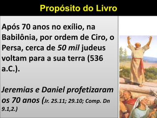 Após 70 anos no exílio, na
Babilônia, por ordem de Ciro, o
Persa, cerca de 50 mil judeus
voltam para a sua terra (536
a.C.).
Jeremias e Daniel profetizaram
os 70 anos (Jr. 25.11; 29.10; Comp. Dn
9.1,2.)
Propósito do Livro
 
