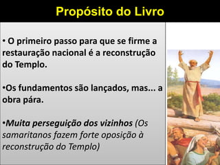 • O primeiro passo para que se firme a
restauração nacional é a reconstrução
do Templo.
•Os fundamentos são lançados, mas... a
obra pára.
•Muita perseguição dos vizinhos (Os
samaritanos fazem forte oposição à
reconstrução do Templo)
Propósito do Livro
 