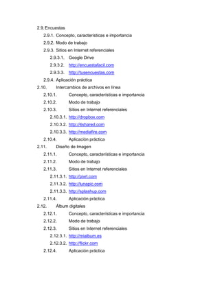 2.9.Encuestas
2.9.1. Concepto, características e importancia
2.9.2. Modo de trabajo
2.9.3. Sitios en Internet referenciales
2.9.3.1. Google Drive
2.9.3.2. http://encuestafacil.com
2.9.3.3. http://tusencuestas.com
2.9.4. Aplicación práctica
2.10. Intercambios de archivos en línea
2.10.1. Concepto, características e importancia
2.10.2. Modo de trabajo
2.10.3. Sitios en Internet referenciales
2.10.3.1. http://dropbox.com
2.10.3.2. http://4shared.com
2.10.3.3. http://mediafire.com
2.10.4. Aplicación práctica
2.11. Diseño de Imagen
2.11.1. Concepto, características e importancia
2.11.2. Modo de trabajo
2.11.3. Sitios en Internet referenciales
2.11.3.1. http://pixrl.com
2.11.3.2. http://lunapic.com
2.11.3.3. http://splashup.com
2.11.4. Aplicación práctica
2.12. Álbum digitales
2.12.1. Concepto, características e importancia
2.12.2. Modo de trabajo
2.12.3. Sitios en Internet referenciales
2.12.3.1. http://mialbum.es
2.12.3.2. http://flickr.com
2.12.4. Aplicación práctica
 