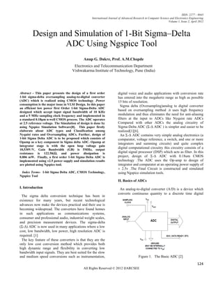 ISSN: 2277 – 9043
                                                   International Journal of Advanced Research in Computer Science and Electronics Engineering
                                                                                                                 Volume 1, Issue 2, April 2012



         Design and Simulation of 1-Bit Sigma–Delta
                  ADC Using Ngspice Tool
                                             Anup G. Dakre, Prof. A.M.Chopde
                                      Electronics and Telecommunication Department
                                     Vishwakarma Institute of Technology, Pune (India)




Abstract - This paper presents the design of a first order              digital voice and audio applications with conversion rate
1-bit sigma-delta oversampling analog-to-digital converter              has entered into the megahertz range as high as possible
(ADC) which is realized using CMOS technology .Power                    15 bits of resolution.
consumption is the major issue in VLSI Design. In this paper              Sigma delta (Oversampling)analog to digital converter
an efficient low power first Order 1-bit Sigma-Delta ADC
designed which accept input signal bandwidth of 10 KHz
                                                                        based on oversampling method .it uses high frequency
and a 5 MHz sampling clock frequency and implemented in                 modulation and thus eliminates the need for anti-aliasing
a standard 0.18μm n-well CMOS process. The ADC operates                 filters at the input to ADCs like Nyquist rate ADCs
at 2.5 reference voltage. The Simulation of design is done by           Compared with other ADCs the analog circuitry of
using Ngspice Simulation Software[8]. This paper firstly                Sigma-Delta ADC (Σ-Δ ADC ) is simpler and easier to be
elaborate about ADC types and Classification among                      realized[1][6].
Nyquist rates and Oversampling ADCs. Further, design of                   An Σ-Δ ADC contains very simple analog electronics (a
1-bit Sigma Delta ADC is to be proposed which consists of               comparator, voltage reference, a switch, and one or more
Opamp as a key component in Sigma delta ADC. Opamp at                   integrators and summing circuits) and quite complex
integrator stage is with the open loop voltage gain
10,530V/V, Gain Bandwidth (GB) is 5MHz, output
                                                                        digital computational circuitry this circuitry consists of a
resistance is 122.5KΩ, and power dissipation is                         digital signal processor (DSP) which acts as filter. In this
0.806 mW. Finally, a first order 1-bit Sigma Delta ADC is               project, design of Σ-Δ ADC with 0.18um CMOS
implemented using ±2.5 power supply and simulation results              technology .The ADC uses the Op-amp to design of
are plotted using Ngspice tool.                                         integrator and comparator at an operating power supply of
                                                                        ± 2.5v .The Final Circuit is constructed and simulated
 Index Terms- 1-bit Sigma Delta ADC, CMOS Technology,                   using Ngspice simulation tools.
Ngspice Tool
                                                                        II. Basics of ADCs
I. Introduction                                                          An analog-to-digital converter (A/D) is a device which
                                                                        converts continuous quantity to a discrete time digital
 The sigma delta conversion technique has been in
existence for many years, but recent technological
advances now make the devices practical and their use is
becoming widespread. The converters have found homes
in such applications as communications systems,
consumer and professional audio, industrial weight scales,
and precision measurement devices. The sigma-delta
(Σ-Δ) ADC is now used in many applications where a low
cost, low bandwidth, low power, high resolution ADC is
required. [1]
 The key feature of these converters is that they are the
only low cost conversion method which provides both
high dynamic range and flexibility in converting low
bandwidth input signals. They are best suited for the slow
and medium speed conversions such as instrumentation,                                   Figure 1. The Basic ADC [2]

                                                                                                                                         124
                                             All Rights Reserved © 2012 IJARCSEE
 