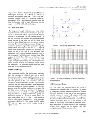 ISSN: 2277 – 9043
                                                  International Journal of Advanced Research in Computer Science and Electronics Engineering
                                                                                                                Volume 1, Issue 2, April 2012


 Figure shows the block diagram of a proposed first order
Delta-sigma Converter (Σ-Δ ADC). It consists of
Integrator, a comparator (1 bit ADC), D-latch, 1-bit DAC.
In above circuitry a 1-bit ADC (generally known as a
Comparator), drive it with the output of an integrator, and
feed the integrator with an input differenced with the
output a 1-bit DAC fed from D-latch output.

VI. Circuit Description

 The integrator is simple Miller integrator using a large
resistor and small capacitor to minimize layout space. The
values of the resistor and the capacitor decide the time
constant of the integrator .The time constant shouldn’t be
too big. Otherwise, the integrator will go into saturation
status. Op-amp is the core part of the sigma delta
converter .It provides a large open loop gain to integrate
smoothly. The output of integrator feeds to the input of a
comparator referenced to ground to quantize this signal to                   Figure 4. The Op-amp Design using CMOS [3]
VDD or VSS. This output is then fed to a D flip-flop,
which inserts the necessary delay to clock the circuit. The
output of this is fed into a DAC reference level
adjustment which converts this back to dynamic range of
the input signal. The DAC operates from the Q and Q bar
outputs of the flip-flops. The sum at the input to the
Miller integrator is a negative sum because the DAC
output is negatively referenced. The summing resistance
values are equal to assign an equal weight to both parts in
the integration. The following sections detail the deign
aspects of each circuit component.[4]

VII. Op-amp Design

  The operational amplifier that the integrator uses must
have the high gain to effectively carry out a smooth
integration as well as a large enough bandwidth to support
the high frequency sine waves it will be integrating. The              Figure 5: The frequency response of op-amp (magnitude
op amp operates at the clock frequency, since the                      and phase plots)
differences are being integrated over the region of time.
Therefore, the gain bandwidth product of the opamp must                VIII. Comparator Design
be greater than one at the clock frequency to effectively
pass the signal. The amplifier used is shown in figure. The            The 1- bit Sigma Delta consists of a 1-bit ADC which is
key thing to note to about the amplifier is the frequency              composed of a comparator and a D-flip-flop. The design
compensation network which is used to push the high                    of comparator is similar enough to that of an Op-amp
frequency zero out of the pass band of the opamp. The                  .The only difference is the use of the compensation
Frequency response of Op-Amp is shown below. The                       network consists of resistor and capacitor and extra
open loop voltage gain is 10,530V/V, Gain Bandwidth                    multipliers on a biasing NMOS device. The comparator
(GB) is 5MHz, output resistance is 122.5KΩ, and power                  does not need the compensation network because its only
dissipation is 0.806 mW. Phase margin for 10pF load is                 function is to switch from rail to rail. Stability is not
65° and the open loop output voltage swing is                          needed as it will only slow down the switching speed.
+2.3 to -2.2 V.                                                        When a sine wave is input to the circuit, the comparator
                                                                       switches from positive rail to negative rail. The
                                                                       propagation delay of the comparator is 5ns.

                                                                                                                                        126
                                            All Rights Reserved © 2012 IJARCSEE
 