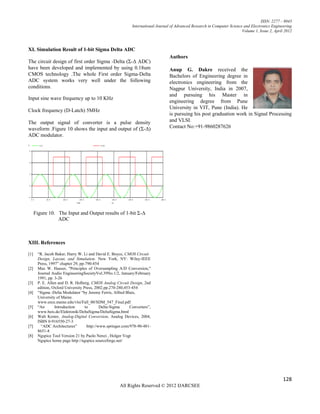 ISSN: 2277 – 9043
                                                             International Journal of Advanced Research in Computer Science and Electronics Engineering
                                                                                                                           Volume 1, Issue 2, April 2012



XI. Simulation Result of 1-bit Sigma Delta ADC
                                                                                  Authors
The circuit design of first order Sigma -Delta (Σ-Δ ADC)
have been developed and implemented by using 0.18um                               Anup G. Dakre received the
CMOS technology .The whole First order Sigma-Delta                                Bachelors of Engineering degree in
ADC system works very well under the following                                    electronics engineering from the
conditions.                                                                       Nagpur University, India in 2007,
                                                                                  and pursuing his Master in
Input sine wave frequency up to 10 KHz
                                                                                  engineering degree from Pune
                                                                                  University in VIT, Pune (India). He
Clock frequency (D-Latch) 5MHz
                                                                                  is pursuing his post graduation work in Signal Processing
The output signal of converter is a pulse density                                 and VLSI.
waveform .Figure 10 shows the input and output of (Σ-Δ)                           Contact No:+91-9860287626
ADC modulator.




      Figure 10. The Input and Output results of 1-bit Σ-Δ
                 ADC



XIII. References

[1]    “R. Jacob Baker, Harry W. Li and David E. Boyce, CMOS Circuit
       Design, Layout, and Simulation. New York, NY: Wiley-IEEE
       Press, 1997” chapter 29, pp-790-854
[2]    Max W. Hauser, "Principles of Oversampling A/D Conversion,"
       Journal Audio EngineeringSocietyVol.39No.1/2, January/February
       1991, pp. 3-26
[3]    P. E. Allen and D. R. Holberg, CMOS Analog Circuit Design, 2nd
       edition, Oxford University Press, 2002.pp.270-280,453-454
[4]    “Sigma -Delta Modulator “by Jeremy Ferris, Alfred Blais,
       University of Maine.
       www.eece.maine.edu/vlsi/Fall_00/SDM_547_Final.pdf
[5]    “An       Introduction      to       Delta-Sigma     Converters”,
       www.beis.de/Elektronik/DeltaSigma/DeltaSigma.html
[6]    Walt Kester, Analog-Digital Conversion, Analog Devices, 2004,
       ISBN 0-916550-27-3
[7]      “ADC Architectures”        http://www.springer.com/978-90-481-
       8651-8
[8]    Ngspice Tool Version 21 by Paolo Nenzi , Holger Vogt
       Ngspice home page http://ngspice.sourceforge.net/




                                                                                                                                                   128
                                                      All Rights Reserved © 2012 IJARCSEE
 