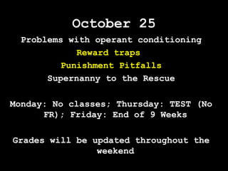 October 25
Problems with operant conditioning
Reward traps
Punishment Pitfalls
Supernanny to the Rescue
Monday: No classes; Thursday: TEST (No
FR); Friday: End of 9 Weeks
Grades will be updated throughout the
weekend