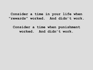 Consider a time in your life when
“rewards” worked. And didn’t work.
Consider a time when punishment
worked. And didn’t work.