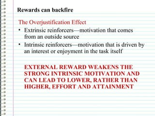 Rewards can backfire
The Overjustification Effect
• Extrinsic reinforcers—motivation that comes
from an outside source
• Intrinsic reinforcers—motivation that is driven by
an interest or enjoyment in the task itself
EXTERNAL REWARD WEAKENS THE
STRONG INTRINSIC MOTIVATION AND
CAN LEAD TO LOWER, RATHER THAN
HIGHER, EFFORT AND ATTAINMENT