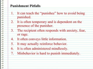 Punishment Pitfalls
1. It can teach the “punishee” how to avoid being
punished.
2. It is often temporary and is dependent on the
presence of the punisher.
3. The recipient often responds with anxiety, fear,
or rage.
4. It often conveys little information.
5. It may actually reinforce behavior.
6. It is often administered mindlessly.
7. Misbehavior is hard to punish immediately.