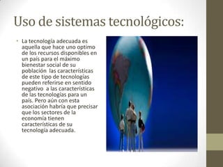 Uso de sistemas tecnológicos:
• La tecnología adecuada es
aquella que hace uno optimo
de los recursos disponibles en
un país para el máximo
bienestar social de su
población las características
de este tipo de tecnologías
pueden referirse en sentido
negativo a las características
de las tecnologías para un
país. Pero aún con esta
asociación habría que precisar
que los sectores de la
economía tienen
características de su
tecnología adecuada.

 