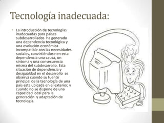 Tecnología inadecuada:
• La introducción de tecnologías
inadecuadas para países
subdesarrollados ha generado
una dependencia tecnológica y
una evolución económica
incompatible con las necesidades
sociales, convirtiéndose en esta
dependencia una causa, un
síntoma y una consecuencia
misma del subdesarrollo. Esta
situación de dependencia y
desigualdad en el desarrollo se
observa cuando su fuente
principal de la tecnología de una
país esta ubicada en el exterior, y
cuando no se dispone de una
capacidad local para la
generación y adaptación de
tecnología.

 