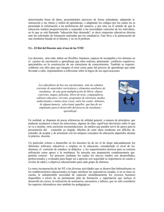 determinadas bases de datos, presentándoles ejercicios de forma redundante, adaptando la
instrucción a sus ritmos y estilos de aprendizaje, o adaptando los códigos por los cuales les es
presentada la información a las preferencias del usuarios, y por otra, en el sentido de que la
educación tenderá progresivamente a responder a las necesidades concretas de los individuos,
en lo que se está llamando "educación bajo demanda", es decir respuestas educativas directas
ante las solicitudes de formación realizadas por los estudiant es. Esto lleva a la potenciación de
una enseñanza basada en el alumno, y no en el profesor.
5.1. - El Rol del Docente ante el uso de las NTIC

Los docentes, ante todo, deben ser flexibles, humanos, capaces de acompañar a los alumnos en
el camino de crecimiento y aprendizaje que ellos realizan, planteando conflictos cognitivos,
apoyándolos en la construcción de sus estructuras de conocimientos. También se requiere
colaborar con ellos para que integren el error como parte del proceso de aprendizaje que están
llevando a cabo, impulsándolos a reflexionar sobre la lógica de sus equivocaciones

Los educadores de hoy nos encontramos ante un volumen
creciente de materiales curriculares y elementos auxiliares de
enseñanza, de esta gran multiplicación de libros, objetos
concretos, mapas, películas, libros de texto, computadoras,
software educativo, cd-roms, programas de televisión, medios
audiovisuales y tantas otras cosas, entre las cuales debemos,
de alguna manera, seleccionar aquellos que han de ser
empleados para el desarrollo del proceso de enseñanza aprendizaje .
En realidad, se disponen de pocas referencias de utilidad general, a manera de principios, que
pudieran ayudarnos a hacer las selecciones, algunas de ellas, signif ican decisiones sobre lo que
se va a enseñar, otras encierran recomendaciones de medios que pueden servir de apoyo para la
presentación del contenido ya elegido. Muchas de estas ideas modernas son difíciles de
entender, de aceptar y de armonizar con los antiguos conceptos de educación adquiridos durante
la práctica docente.
Un particular criterio a desarrollar en los docentes ha de ser el de elegir adecuadamente los
diferentes softwares educativos a emplear en la educación, considerando el nivel de los
alumnos, el currículo de estudios, la didáctica y los requerimientos técnicos para su correcta
utilización como apoyo a la enseñanza. Se necesita una preparación complementaria que
permita conocer los procesos mediante los cuales los nuevos medios son desarrollados,
perfeccionados y evaluados para llegar así a apreciar con seguridad su importancia en cuanto a
niveles de edad y a objetivos educacionales para cada grupo de alumnos.
La mera incorporación de las NT a las diversas actividades que se desarro llan habitualmente en
los establecimientos educacionales no logra satisfacer las expectativas creadas, si no se tiene en
cuenta, la indispensable necesidad de capacitar simultáneamente los recursos humanos
disponibles a través de un permanente plan de formación y capacitación que incluya el
desarrollo de cursos, la realización de seminarios, encuentros y talleres, que no sólo consideren
los aspectos informáticos sino también los pedagógicos.

 