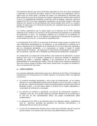 Una institución educativa que carece de docentes capacitados en el uso de recursos tecnológicos
e implicados en los procesos de cambio, podrá ser "una escuela con computadoras" pero no
podrá vencer ese trecho ancho y profundo que separa a los especialistas en informática (que
saben mucho de lo suyo) de los docentes de cualquier asignatura (que también saben mucho de
lo suyo). Lo verdaderamente importante es lograr que exista un lenguaje común que permita el
empleo de las NT en las clases, organizarlas, comunicarse con los demás colegas y sobre todo,
interesar a los alumnos en una actividad que ellos mismos puedan crear, que les va a ayudar a
estudiar. El primer paso en la formación de docentes será prepararlos para que sean paladines
del enseñar y el pensar.
Los cambios significativos que se espera lograr con la u
tilización de las NTIC dependen
totalmente de los cambios en el currículo y de las transformaciones producidas en la mentalidad
del profesorado, es decir, las tecnologías colaboran en la solución de los problemas de
enseñanza y aprendizaje, solo si, se ha logrado una capacitación o formación de los profesores
en este sentido, de no ser así, se convierten en un problema más.
La incorporación de las NTIC en los procesos de formación traerá consigo un cambio de los
roles tradicionales desempeñado por los profesores, ya que posiblemente el problema de la
puesta a disposición de los estudiantes de la información ya no será el papel más significativo
que nos corresponda desempeñar, y en consecuencia, se tenderá a romper el modelo
unidireccional de enseñanza, que supone que el conocimiento está depositado en una persona,
que es el profesor, y que hay otra, el estudiante, que debe procurar almacenarlo y recuperarlo.
En contraposición a la ruptura del rol del profesor como transmisor de información, se precisa
potenciar otros como el de evaluador, organizador de situaciones mediadas de aprendizaje,
diseñador de medios y materiales adaptados a las características de sus estudiantes y
potencialidades de la tecnología que emplea. Todo ello exige nuevas respuestas organizativas,
entre otros motivos, porque el profesor estará menos tiempo frente a los grupos de estudiantes y
más en la realización de otras tareas.
6.- CONCLUSIONES
Las cuestiones planteadas anteriormente acerca de la utilización de las Nuevas Tecnologías de
la Información y la Comunicación, en el ámbito educativo, nos permiten arribar a las siguientes
conclusiones:
? La evolución tecnológica permanente y activa exige una transformación en los sistemas
educativos, la universidad deberá formar recursos humanos con un nivel ético y moral a la
par que sean capaces de desarrollar y aplicar tecnologías propias necesarias para cubrir las
demandas sociales y, de esta forma, superar la situación de ser simples importadores y
consumidores de información y tecnologías.
? Los procesos de enseñanza y aprendizaje, son procesos de comunicación singulares y
complejos, en los que no es posible separar las cuestiones didácticas de las comunicativas,
no sólo por ser ello extremadamente difícil, sino porque inevitablemente deben
complementarse.
? La aplicación de las NTIC en las diferentes áreas de la educación superior posibilitará la
toma de decisiones adecuadas que garanticen las relaciones costo-beneficio y la
optimización del uso masivo de las mismas.
? La clave de la transformación educativa está en manos de los docentes, tanto de los que los
que hoy estamos en la escuela, como de lo nuevos que deben formarse en el futuro.

 