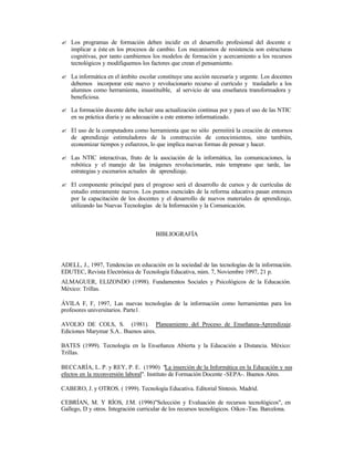 ? Los programas de formación deben incidir en el desarrollo profesional del docente e
implicar a éste en los procesos de cambio. Los mecanismos de resistencia son estructuras
cognitivas, por tanto cambiemos los modelos de formación y acercamiento a los recursos
tecnológicos y modifiquemos los factores que crean el pensamiento.
? La informática en el ámbito escolar constituye una acción necesaria y urgente. Los docentes
debemos incorporar este nuevo y revolucionario recurso al currículo y trasladarlo a los
alumnos como herramienta, insustituible, al servicio de una enseñanza transformadora y
beneficiosa.
? La formación docente debe incluir una actualización continua por y para el uso de las NTIC
en su práctica diaria y su adecuación a este entorno informatizado.
? El uso de la computadora como herramienta que no sólo permitirá la creación de entornos
de aprendizaje estimuladores de la construcción de conocimientos, sino también,
economizar tiempos y esfuerzos, lo que implica nuevas formas de pensar y hacer.
? Las NTIC interactivas, fruto de la asociación de la informática, las comunicaciones, la
robótica y el manejo de las imágenes revolucionarán, más temprano que tarde, las
estrategias y escenarios actuales de aprendizaje.
? El componente principal para el progreso será el desarrollo de cursos y de currículas de
estudio enteramente nuevos. Los puntos esenciales de la reforma educativa pasan entonces
por la capacitación de los docentes y el desarrollo de nuevos materiales de aprendizaje,
utilizando las Nuevas Tecnologías de la Información y la Comunicación.

BIBLIOGRAFÍA

ADELL, J., 1997, Tendencias en educación en la sociedad de las tecnologías de la información.
EDUTEC, Revista Electrónica de Tecnología Educativa, núm. 7, Noviembre 1997, 21 p.
ALMAGUER, ELIZONDO (1998). Fundamentos Sociales y Psicológicos de la Educación.
México: Trillas.
ÁVILA F, F, 1997, Las nuevas tecnologías de la información como herramientas para los
profesores universitarios. Parte1.
AVOLIO DE COLS, S. (1981). Planeamiento del Proceso de Enseñanza-Aprendizaje.
Ediciones Marymar S.A.. Buenos aires.
BATES (1999). Tecnología en la Enseñanza Abierta y la Educación a Distancia. México:
Trillas.
BECCARÍA, L. P. y REY, P. E. (1990) "La inserción de la Informática en la Educación y sus
efectos en la reconversión laboral". Instituto de Formación Docente -SEPA-. Buenos Aires.
CABERO, J. y OTROS. ( 1999). Tecnología Educativa. Editorial Síntesis. Madrid.
CEBRÍAN, M. Y RÍOS, J.M. (1996)"Selección y Evaluación de recursos tecnológicos", en
Gallego, D y otros. Integración curricular de los recursos tecnológicos. Oikos -Tau. Barcelona.

 