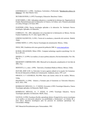 CONTRERAS D. J. (1990). Enseñanza, Currículum y Profesorado. "Introducción crítica a la
Didáctica". Ed. Akal. Buenos Aires.
DE PABLOS PONS, J. (1997) Tecnología y Educación. Barcelona. Cedecs.
ECHEVERRÍA, J, 2001, Indicadores educativos y sociedad de la informac ión. Organización de
Estados Iberoamericanos para la Educación, la Ciencia y la Cultura. (ed.). Ponencia presentada
en Lisboa, Portugal, el 26 Junio 2001.
ELIZONDO (1994). Nuevas tecnologías aplicadas a la educación. En: Seminario Nuevas
tecnologías Aplicadas a la Educación.
FABREGAT, T.R., 2002, Indicadores de la Sociedad de la Información en México. Revista
Fuentes Estadísticas, No. 67, Julio-Agosto 2002, 3 p.
GIMENO SACRISTÁN, J (1981). Teoría de la enseñanza y desarrollo del currículo. Madrid,
Anaya.
GÓMEZ MONT, C. (1991), Nuevas Tecnologías de comunicación. México,. Trillas.
INEGI, 2001, Estadísticas del censo general de población 2000. In www.inegi.gob.mx.
KUMAR, HELGENSON, White (1994) . Computer technology cognitive psychology Vol. 42,
No 4, PP 6-16.
MEDINA, V. J.(1999). Los medios y la nueva política educativa. Revista Intermedios. Nov-Dic.
Pág. 21.
MICROSOFT CORPORATION, 2002, Microsoft en la educación, actualización al 2 de Julio de
2002, 14 p.
MONTOYA, A. y otros. (1999). Televisión y Enseñanza Media en México, México, Trillas.
OLIVARI, JOSÉ LUIS. La Televisión: la nueva agencia cultural en la escuela. En Comunicar.
Revista de Educación en Medios de Comunicación. Andalucía, marzo, 1997, no.8
OROZCO, G Y C
CHARLES, M.(1990): Hacia una lectura crítica de los medios, México,
Trillas.
POLONIATO, A (1994). Géneros y Formatos para el Guionismo en Televisión Educativa.
ILCE. OEA. 1994.
RODRIGUEZ DIÉGUEZ, J. L. Y SÁENZ, O.(coords.) (1995) Tecnología Educativa, Nuevas
Tecnologías aplicadas a la Educación. Marfil. Alcoy.
RODRÍGUEZ DIÉGUEZ, J.L. Y SÁENZ, O. (1995) Tecnología Educativa. Nuevas
Tecnologías aplicadas a la Educación. Marfil, Alcoy.
SALINAS, J (1998): Enseñanza flexible, aprendizaje abierto. El papel de las nuevas tecnologías
en el cambio y la innovación educativa: sus posibilidades y limitaciones", en Cebrián, M. y
otros (dirs.): Recursos tecnológicos para los procesos de enseñanza aprendizaje. Ice.
Universidad e Málaga.
SEP. Manual de Procedimientos para Telesecundaria. 1992.

 