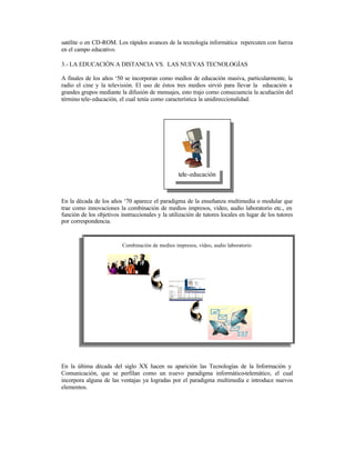 satélite o en CD-ROM. Los rápidos avances de la tecnología informática repercuten con fuerza
en el campo educativo.
3.- LA EDUCACIÓN A DISTANCIA VS. LAS NUEVAS TECNOLOGÍAS
A finales de los años ‘50 se incorporan como medios de educación masiva, particularmente, la
radio el cine y la televisión. El uso de éstos tres medios sirvió para llevar la educación a
grandes grupos mediante la difusión de mensajes, esto trajo como consecuencia la acuñación del
término tele-educación, el cual tenía como característica la unidireccionalidad.

tele-educación

En la década de los años ‘70 aparece el paradigma de la enseñanza multimedia o modular que
trae como innovaciones la combinación de medios impresos, vídeo, audio laboratorio etc., en
función de los objetivos instruccionales y la utilización de tutores locales en lugar de los tutores
por correspondencia.

Combinación de medios impresos, vídeo, audio laboratorio

En la última década del siglo XX hacen su aparición las Tecnologías de la Información y la

En la última década del siglo XX hacen su aparición las Tecnologías de la Información y
Comunicación, que se perfilan como un nuevo paradigma informático-telemático, el cual
incorpora alguna de las ventajas ya logradas por el paradigma multimedia e introduce nuevos
elementos.

 