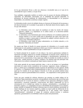 de los que diariamente llevan a cabo una silenciosa e invalorable tarea en el seno de la
comunidad de la que se nutren y a la que sirven.
Esas realidades comprenden también en muchos casos la escasez de docentes debidamente
capacitados, las dificultades relacionadas con la estabilidad del personal disponible, la
persistencia de diversos problemas de infraestructura, la discontinuidad en los proyectos
emprendidos y las estréchese económicas siempre vigentes.
La Informática incide a través de múltiples facetas en el proceso de formación de las personas y
del desenvolvimiento de la sociedad, lo que puede ser observado desde diversos ángulos, entre
los que cabe destacar:
a. La Informática como tema propio de enseñanza en todos los niveles del sistema
educativo, debido a su importancia en la cultura actual, se la denomina también
"Educación Informática".
b. La Informática como herramienta para resolver problemas en la enseñanza práctica de
muchas materias; es un nuevo medio para el aprendizaje que opera como factor que
modifica en mayor o menor grado el contenido de cualquier currículo educativo; se la
conoce como "Informática Educativa".
c. La Informática como medio de apoyo administrativo en el ámbito educativo, se la
denomina "Informática de Gestión".
De manera que frente al desafío de encarar proyectos de informática en la escuela resulta
fundamental, no solo ponderar la importancia relativa que el mismo representa respecto a otros,
sino también, evaluar la problemática en la que se desenvuelve.
La función principal de la escuela es la de educar a las nuevas generaciones mediante la
transmisión del bagaje cultural de la sociedad, posibilitando la inserción social y laboral de los
educandos, un medio facilitador de nuevos aprendizajes y descubrimientos, permitiendo la
recreación de los conocimientos. Como espejo que refleja la sociedad, las escuelas no crean el
futuro pero, pueden proyectar la cultura y preparar a los alumnos para que participen más
eficazmente en un esfuerzo continuado por lograr mejores maneras de vida.
Cada sujeto aprende de una manera particular, única, y esto es así porque en el aprendizaje
intervienen los cuatro niveles constitutivos de la persona: organismo, cuerpo, inteligencia y
deseo, se afirma que la computadora facilita el proceso de aprendizaje en estos aspectos. Desde
lo cognitivo su importancia radica fundamentalmente en que es un recurso didáctico más, al
igual que los restantes de los que dispone el docente en el aula, que permite plantear tareas
teniendo en cuenta las particularidades de los alumnos, sin comprometer el ritmo general de la
clase.
Existe una gran variedad de software educativos que permiten un amplio trabajo de las
operaciones lógico-matemáticas (seriación, correspondencia, clasificación, que son las base para
la construcción de la noción de número) y también de las operaciones infralógicas (espacio
representativo, secuencias temporales, conservaciones del objeto) colaborando así con la
reconstrucción de la realidad que realizan los alumnos, estimulándolos y consolidando su
desarrollo cognitivo. La computadora favorece l flexibilidad del pensamiento de los alumnos,
a
porque estimula la búsqueda de distintas soluciones para un mismo problema, permitiendo un
mayor despliegue de sus recursos cognitivos, implica un mayor grado de abstracción de las
acciones, una toma de conciencia y anticipación de lo que muchas veces hacemos
"automáticamente", estimulando el pasaje de conductas sensorio -motoras a conductas
operatorias, generalizando la reversibilidad a todos los planos del pensamiento.

 