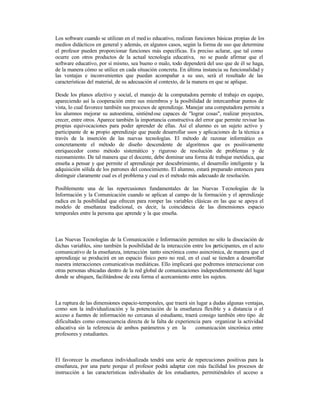 Los software cuando se utilizan en el med io educativo, realizan funciones básicas propias de los
medios didácticos en general y además, en algunos casos, según la forma de uso que determine
el profesor pueden proporcionar funciones más específicas. Es preciso aclarar, que tal como
ocurre con otros productos de la actual tecnología educativa, no se puede afirmar que el
software educativo, por sí mismo, sea bueno o malo, todo dependerá del uso que de él se haga,
de la manera cómo se utilice en cada situación concreta. En última instancia su funcionalidad y
las ventajas e inconvenientes que puedan acompañar a su uso, será el resultado de las
características del material, de su adecuación al contexto, de la manera en que se aplique.
Desde los planos afectivo y social, el manejo de la computadora permite el trabajo en equipo,
apareciendo así la cooperación entre sus miembros y la posibilidad de intercambiar puntos de
vista, lo cual favorece también sus procesos de aprendizaje. Manejar una computadora permite a
los alumnos mejorar su autoestima, sintiénd ose capaces de "lograr cosas", realizar proyectos,
crecer, entre otros. Aparece también la importancia constructiva del error que permite revisar las
propias equivocaciones para poder aprender de ellas. Así el alumno es un sujeto activo y
participante de su propio aprendizaje que puede desarrollar usos y aplicaciones de la técnica a
través de la inserción de las nuevas tecnologías. El método de razonar informático es
concretamente el método de diseño descendente de algoritmos que es positivamente
enriquecedor como método sistemático y riguroso de resolución de problemas y de
razonamiento. De tal manera que el docente, debe dominar una forma de trabajar metódica, que
enseña a pensar y que permite el aprendizaje por descubrimiento, el desarrollo inteligente y la
adquisición sólida de los patrones del conocimiento. El alumno, estará preparado entonces para
distinguir claramente cual es el problema y cual es el método más adecuado de resolución.
Posiblemente una de las repercusiones fundamentales de las Nuevas Tecnologías de la
Información y la Comunicación cuando se aplican al campo de la formación y el aprendizaje
radica en la posibilidad que ofrecen para romper las variables clásicas en las que se apoya el
modelo de enseñanza tradicional, es decir, la coincidencia de las dimensiones espacio
temporales entre la persona que aprende y la que enseña.

Las Nuevas Tecnologías de la Comunicación e Información permiten no sólo la disociación de
dichas variables, sino también la posibilidad de la interacción entre los p
articipantes, en el acto
comunicativo de la enseñanza, interacción tanto sincrónica como asincrónica, de manera que el
aprendizaje se producirá en un espacio físico pero no real, en el cual se tienden a desarrollar
nuestra interacciones comunicativas mediáticas. Ello implicará que podremos interaccionar con
otras personas ubicadas dentro de la red global de comunicaciones independientemente del lugar
donde se ubiquen, facilitándose de esta forma el acercamiento entre los sujetos.

La ruptura de las dimensiones espacio-temporales, que traerá sin lugar a dudas algunas ventajas,
como son la individualización y la potenciación de la enseñanza flexible y a distancia o el
acceso a fuentes de información no cercanas al estudiante, traerá consigo también otro tipo de
dificultades como consecuencia directa de la falta de experiencia para organizar la actividad
educativa sin la referencia de ambos parámetros y en la
comunicación sincrónica entre
profesores y estudiantes.

El favorecer la enseñanza individualizada tendrá una serie de repercuciones positivas para la
enseñanza, por una parte porque el profesor podrá adaptar con más facilidad los procesos de
instrucción a las características individuales de los estudiantes, permitiéndoles el acceso a

 