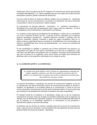 Viendo pues, cuál es la tendencia de las NT, llegamos a la conclusión que nuestra tarea principal
es preparar adecuadamente a los futuros egresados para que sean capaces de acceder, procesar,
intercambiar, transferir, grandes volúmenes de información.
Con esta visión de futuro los profesores debemos adoptar nuevas estrategias de aprendizaje
sobre la base de que los conocimientos no se asimilan ni se reproducen, sino que se construyen
y reconstruyen, a través de un proceso de análisis continuo.
En consecuencia los docentes debem os convertirnos en verdaderos estimuladores y
facilitadores de la creatividad, del pensamiento crítico, lógico, reflexivo, autónomo, así como
en mediadores entre el conocimiento, la información y los alumnos.
La enseñanza actual requiere la incorporación de metodologías y medios que se correspondan
con el uso y desarrollo de NTIC, por ello, se precisa revisar los contenidos que se requieren,
propiciar aprendizajes significativos, establecer relaciones esenciales y generales entre los
objetivos, contenidos, métodos, evaluación y definir los mapas conceptuales. Sólo así, el
alumno, estará en capacidad de hacerse consciente de la habilidad que se le está formando y de
utilizar la posibilidad que tiene de dar una fundamentación a su acción en la resolución de
cualquier problema.
Si esta metodología se implanta, se garantiza que el futuro profesional será proactivo, en
consecuencia será capaz de crear nuevos conocimientos en el área de su competencia y dará
soluciones, más adecuadas a los problemas que se le planteen. Se requiere formar profesionales
que, antes de pensar en ser empleados, creen nuevas fuentes de empleo para solucionar los
problemas cada vez más específicos relacionados con su campo de acción.

4.- LA COMUNICACIÓN Y LA ENSEÑANZA

La ?
comunicación puede definirse como el sistema de comportamiento integrado que
calibra, regulariza, mantiene y, por ello, hace posible las relaciones entre los
hombres. La comunicación se presenta como un proceso humano por excelencia que
hace posible las relaciones sociales.

Los procesos de enseñanza - aprendizaje, son procesos de comunicación singulares, en los que
la voluntad tiene una función primordial, proceso de comunicación que puede ser humano o
mediático. El aprendizaje es un resultado natural de la comunicación, el hecho de que esta
acción comunicativa sea intencional no puede anular el principio anterior. Es preciso que exista
una actitud previa de predisposición tanto para la enseñanza como para el aprendizaje.
El resultado normal de la enseñanza es el aprendizaje, siempre que se den las condiciones
comunicativas necesarias. Pero éste no puede ser entendido simplemente como la respuesta a un
estímulo, sería un planteamiento demasiado simplista. La matización fundamental debe partir de
que la respuesta, en un aprendizaje significativo, es consecuencia de una percepción y
decodificación subjetiva consciente del mensaje.
Si admitimos que las acciones de enseñar y aprender pasan por un proceso de comunicación,
todos y cada uno de esos momentos y acciones deberán estar adecuadamente presentes para que
podamos hablar de procesos de enseñanza - aprendizaje.

 
