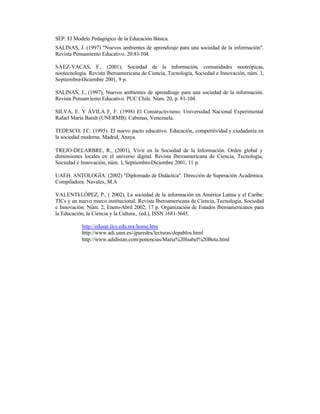 SEP. El Modelo Pedagógico de la Educación Básica.
SALINAS, J. (1997) "Nuevos ambientes de aprendizaje para una sociedad de la información".
Revista Pensamiento Educativo, 20:81-104.
SÁEZ-VACAS, F., (2001), Sociedad de la información, comunidades nootrópicas,
nootecnología. Revista Iberoamericana de Ciencia, Tecnología, Sociedad e Innovación, núm. 1,
Septiembre-Diciembre 2001, 9 p.
SALINAS, J., (1997), Nuevos ambientes de aprendizaje para una sociedad de la información.
Revista Pensam iento Educativo. PUC Chile. Núm. 20, p. 81-104.
SILVA, E. Y ÁVILA F, F. (1998) El Constructivismo. Universidad Nacional Experimental
Rafael María Baralt (UNERMB). Cabimas, Venezuela.
TEDESCO, J.C. (1995). El nuevo pacto educativo. Educación, competitividad y ciudadanía en
la sociedad moderna. Madrid, Anaya.
TREJO-DELARBRE, R., (2001), Vivir en la Sociedad de la Información. Orden global y
dimensiones locales en el universo digital. Revista Iberoamericana de Ciencia, Tecnología,
Sociedad e Innovación, núm. 1, Septiembre-Diciembre 2001, 11 p.
UAEH. ANTOLOGÍA: (2002) "Diplomado de Didáctica". Dirección de Superación Académica.
Compiladora. Navales, M.A
VALENTI-LÓPEZ, P., ( 2002), La sociedad de la información en América Latina y el Caribe:
TICs y un nuevo marco institucional. Revista Iberoamericana de Ciencia, Tecnología, Sociedad
e Innovación. Núm. 2, Enero-Abril 2002, 17 p. Organización de Estados Iberoamericanos para
la Educación, la Ciencia y la Cultura., (ed.), ISSN 1681-5645.
http://edusat.ilce.edu.mx/home.htm
http://www.adi.uam.es/-jparedes/lecturas/depablos.html
http://www.adidistan.com/ponencias/Maria%20Isabel%20Bota.html

 