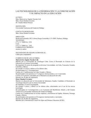 LAS TECNOLOGÍAS DE LA INFORMACIÓN Y LA COMUNICACIÓN
Y SU IMPACTO EN LA EDUCACIÓN
AUTORES:
Mtra. María de los Ángeles Navales Coll.
Mtro. Oscar Omaña Cervantes
Dr. Claudio Daniel Perazzo
INSTITUCIÓN
Universidad Autónoma del Estado de Hidalgo
CONTACTO DESIGNADO:
Mtro. Oscar Omaña Cervantes
DIRECCIÓN:
Boulevard Esmerald a 202, Colonia Parque Esmeralda, C.P. 42083, Pachuca, Hidalgo.
TELÉFONO:
(771) 71 72000 Ext. 1234
FAX:
(771) 71 72000 Ext. 2102
CORREO ELECTRÓNICO:
oscaroc @ usal.es
NECESIDADES DE EQUIPO AUDIOVISUAL:
Cañón para computadora.
CURRÍCULUM DE LOS AUTORES:
María de los Ángeles Navales Coll.
Maestra por la Universidad de Cienfuegos Cuba. Cursa el Doctorado en Ciencias de la
Educación en la misma Universidad.
Ha impartido 26 cursos de postgrado en diversas Universidades de Cuba, Venezuela, Ecuador,
Colombia y México.
Ha cursado 19 cursos y talleres en los últimos años.
Ha participado en 11 investigaciones.
Cuenta con 13 publicaciones en Cuba, Ecuador y México.
Ha participado como ponente en 13 congresos internacionales y en 11 nacionales.
Cuenta con 9 premios concedidos por el Ministerio de educación de Cuba.
Docente con 30 años de experiencia.
Oscar Omaña Cervantes
Maestro en educación por la Universidad de Salamanca, España. Candidato al Doctorado en
Tecnología Educativa por la misma Universidad.
Ha impartido 14 cursos de postgrado.
Ha cursado 9 cursos y talleres en los últimos años, relacionados con el uso de las nuevas
tecnologías.
Ha participado en 4 investigaciones y en el proyecto del Bachillerato Abierto y del Campus
Virtual de la Universidad Autónoma del Estado de Hidalgo.
Cuenta con 12 publicaciones en revistas impresas y electrónicas de España, Alemania, Noruega,
Canada y México.
Ha participado como ponente en 24 congresos internacionales y nacionales.
Docente con 20 años de experiencia.
Miembro de la International Council for Open and Distance Education (ICDE).

 