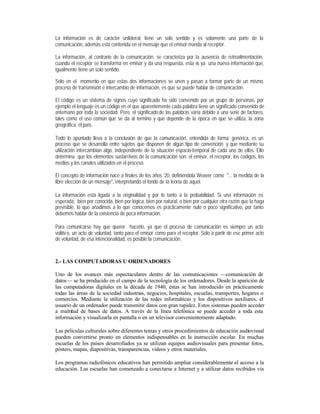 La información es de carácter unilateral, tiene un solo sentido y es solamente una parte de la
comunicación, además está contenida en el mensaje que el emisor manda al receptor.
La información, al contrario de la comunicación, se caracteriza por la ausencia de retroalimentación,
cuando el receptor se transforma en emisor y da una respuesta, esta e ya una nueva información que,
s
igualmente tiene un solo sentido.
Sólo en el momento en que estas dos informaciones se unen y pasan a formar parte de un mismo
proceso de transmisión e intercambio de información, es que se puede hablar de comunicación.
El código es un sistema de signos cuyo significado ha sido convenido por un grupo de personas, por
ejemplo el lenguaje es un código en el que aparentemente cada palabra tiene un significado convenido de
antemano por toda la sociedad. Pero, el significado de las palabras varía debido a una serie de factores,
tales como el uso común que se da al termino y que depende de la época en que se utiliza, la zona
geográfica, el país.
Todo lo apuntado lleva a la conclusión de que la comunicación, entendida de forma genérica, es un
proceso que se desarrolla entre sujetos que disponen de algún tipo de convención y que mediante su
utilización intercambian algo, independiente de la situación espacio-temporal de cada uno de ellos. Ello
determina que los elementos sustan tivos de la comunicación son: el emisor, el receptor, los códigos, los
medios y los canales utilizados en el proceso.
El concepto de información nace a finales de los años ‘20, definiéndola Weaver como "... la medida de la
libre elección de un mensaje", interpretando el fondo de la teoría de aquél.
La información está ligada a la originalidad y por lo tanto a la probabilidad. Si una información es
esperada, bien por conocida, bien por lógica, bien por natural, o bien por cualquier otra razón que la haga
previsible, lo que añadimos a lo que conocemos es prácticamente nulo o poco significativo, por tanto
debemos hablar de la existencia de poca información.
Para comunicarse hay que querer hacerlo, ya que el proceso de comunicación es siempre un acto
volitiv o, un acto de voluntad, tanto para el emisor como para el receptor. Sólo a partir de ese primer acto
de voluntad, de esa intencionalidad, es posible la comunicación.

2.- LAS COMPUTADORAS U ORDENADORES
Uno de los avances más espectaculares dentro de las comunicaciones —comunicación de
datos— se ha producido en el campo de la tecnología de los ordenadores. Desde la aparición de
las computadoras digitales en la década de 1940, éstas se han introducido en prácticamente
todas las áreas de la sociedad industrias, negocios, hospitales, escuelas, transportes, hogares o
comercios. Mediante la utilización de las redes informáticas y los dispositivos auxiliares, el
usuario de un ordenador puede transmitir datos con gran rapidez. Estos sistemas pueden acceder
a multitud de bases de datos. A través de la línea telefónica se puede acceder a toda esta
información y visualizarla en pantalla o en un televisor convenientemente adaptado.
Las películas culturales sobre diferentes temas y otros procedimientos de educación audiovisual
pueden convertirse pronto en elementos indispensables en la instrucción escolar. En muchas
escuelas de los países desarrollados ya se utilizan equipos audiovisuales para presentar fotos,
pósters, mapas, diapositivas, transparencias, vídeos y otros materiales.
Los programas radiofónicos educativos han permitido ampliar considerablemente el acceso a la
educación. Las escuelas han comenzado a conectarse a Internet y a utilizar datos recibidos vía

 