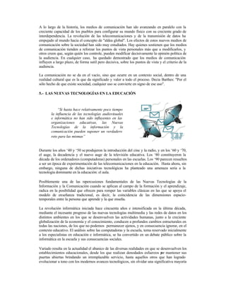 A lo largo de la historia, los medios de comunicación han ido avanzando en paralelo con la
creciente capacidad de los pueblos para configurar su mundo físico con su creciente grado de
interdependencia. La revolución de las telecomunicaciones y de la transmisión de datos ha
empujado al mundo hacia el concepto de "aldea global". Los efectos de estos nuevos medios de
comunicación sobre la sociedad han sido muy estudiados. Hay quienes sostienen que los medios
de comunicación tienden a reforzar los puntos de vista personales más que a modificarlos, y
otros creen que, según quién los controle, pueden modificar decisivamente la opinión política de
la audiencia. En cualquier caso, ha quedado demostrado que los medios de comunicación
influyen a largo plazo, de forma sutil pero decisiva, sobre los puntos de vista y el criterio de la
audiencia.
La comunicación no se da en el vacío, sino que ocurre en un contexto social, dentro de una
realidad cultural que es la que da significado y valor a todo el proceso. Decia Barthes: "Por el
sólo hecho de que existe sociedad, cualquier uso se convierte en signo de ese uso".
5.- LAS NUEVAS TECNOLOGÍAS EN LA EDUCACIÓN

“Si hasta hace relativamente poco tiempo
la influencia de las tecnologías audiovisuales
e informática no han sido influyentes en las
organizaciones educativas, las Nuevas
Tecnologías de la información y la
comunicación pueden suponer un verdadero
reto para las mismas”

Durante los años ‘40 y ‘50 se produjeron la introducción del cine y la radio, y en los ‘60 y ‘70,
el auge, la decadencia y el nuevo auge de la televisión educativa. Los ‘80 constituyeron la
década de los ordenadores (computadoras) personales en las escuelas. Los ‘90 parecen resueltos
a ser un época de experimentación de las telecomunicaciones en la educación. Hasta ahora, sin
embargo, ninguna de dichas iniciativas tecnológicas ha planteado una amenaza seria a la
tecnología dominante en la educación: el aula.
Posiblemente una de las repercusiones fundamentales de las Nuevas Tecnologías de la
Información y la Comunicación cuando se aplican al campo de la formación y el aprendizaje,
radica en la posibilidad que ofrecen para romper las variables clásicas en las que se apoya el
modelo de enseñanza tradicional, es decir, la coincidencia de las dimensiones espaciotemporales entre la persona que aprende y la que enseña.
La revolución informática iniciada hace cincuenta años e intensificada en la última década,
mediante el incesante progreso de las nuevas tecnologías multimedia y las redes de datos en los
distintos ambientes en los que se desenvuelven las actividades humanas, junto a la creciente
globalización de la economía y el conocimiento, conducen a profundos cambios estructurales en
todas las naciones, de los que no podemos permanecer ajenos, y en consecuencia ignorar, en el
contexto educativo. El análisis sobre las computadoras y la escuela, tema reservado inicialmente
a los especialistas en educación e informática, se ha convertido en un debate público sobre la
informática en la escuela y sus consecuencias sociales.
Variado resulta en la actualidad el abanico de las diversas realidades en que se desenvuelven los
establecimientos educacionales, desde los que realizan denodados esfuerzos p mantener sus
or
puertas abiertas brindando un irremplazable servicio, hasta aquellos otros que han logrado
evolucionar a tono con los modernos avances tecnológicos, sin olvidar una significativa mayoría

 