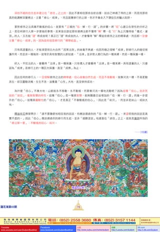 敦 珠 佛 學 會 國 際 有 限 公 司
通 訊 地 址 ： 香 港 柴 灣 常 安 街 7 7 號 發 達 中 心 4 樓
4th Floor, Federal Centre, 77 Sheung On Street, Chaiwan, Hong Kong
電話：(852) 2558 3680 傳真：(852) 3157 1144
網 址 ： h t t p : / / w w w . d u d j o m b a . c o m 電 子 郵 件 ： info@dudjomba.org.hk
版權擁有者：
敦珠佛學會國際有限公司
Youtube
www.youtube.com/user/DudjomBuddhist
Facebook
www.facebook.com/DudjomBuddhist
土豆
http://www.tudou.com/home/dudjom
优酷
http://i.youku.com/dudjom
56.com
http://i.56.com/Dudjom
敦 珠 佛 學 會 國 際 有 限 公 司
通 訊 地 址 ： 香 港 柴 灣 常 安 街 7 7 號 發 達 中 心 4 樓
4th Floor, Federal Centre, 77 Sheung On Street, Chaiwan, Hong Kong
電話：(852) 2558 3680 傳真：(852) 3157 1144
網 址 ： h t t p : / / w w w . d u d j o m b a . c o m 電 子 郵 件 ： info@dudjomba.org.hk
版權擁有者：
敦珠佛學會國際有限公司
Youtube
www.youtube.com/user/DudjomBuddhist
Facebook
www.facebook.com/DudjomBuddhist
土豆
http://www.tudou.com/home/dudjom
优酷
http://i.youku.com/dudjom
56.com
http://i.56.com/Dudjom
蓮花海第43期
    深信不疑的信念並非建立在「迷信」之上的，因此不要相信那些自吹自擂、說自己神通了得的上師，而是找那些
真的能講解深層佛法，注重「修心、戒律」，而且踏實修行的上師，你才不會走入下墮投生的騙人陷阱。
    要對修持之法具備不動搖的信心，就要有「正確的〝信、解、行、證〞」的步驟。將〝信〞心建立在理性的分析之
上，是任何修行人第一步要做的事情。若果盲目跟從那些連佛法都不懂得〝解〞釋，在〝行〞為上只懂得做「儀式、灌
頂」的人，又怎能〝證〞得成效呢？真正已〝證〞得成效的人，才會懂得〝解〞釋這些修持之法的精華處，而且都一定會
注重「修心、戒律」的，因為這些就是修行的「精華結晶」。
    只有具證量的人，才能清楚明白大自然「因果法則」的絲毫不爽處，也因而極之理解「戒律」對修行人的確切保
護作用，而並非一種執持。就等於具有智慧的人都知道，「法律」並非對人類行為的一種束縛，而是一種保護一樣。
    好人、不犯法的人，會覺得「法律」是一種保護。只有壞人才會覺得「法律」是一種束縛。具有證量的人，只會
認為「戒律」是修行上的一種巨大保護，直至「成佛」為止。
    因此任何的修行人，一旦理解修持之法的精華處，信心就會自然生起，而且不易動搖。就像河流一樣，不易更動
其位，卻又靈動流暢，生生不息，滋養着「心性」大地，直至修持成功。
    為什麼「信心」不像大地、山脈般永不移動、永不動搖，而要像河流一樣地流動呢？因為這種「信心」並非死
寂的「迷信」，毫無智慧的特性。這種「信心」是一種具智慧，能夠隨着日益增加的「信、解、行、證」而進一步提
升的「信心」。這種具靈動性的「信心」，才是真正「不會動搖的信心」。因此是「如河」，而並非是如山、或如大
地。
    釋迦牟尼佛曾開示：「請不要隨便地相信我的說話，你應該通過你的『信、解、行、證』，來證明我的說話是真
實不虛的。」因此「信心」應該通過你的修行而生起，並非「道聽塗說」地建基在「迷信」之上。這就是蓮師所指的
「修法第一要」：不動搖的信心、如河。
…… (待續)
釋迦牟尼佛
78
 