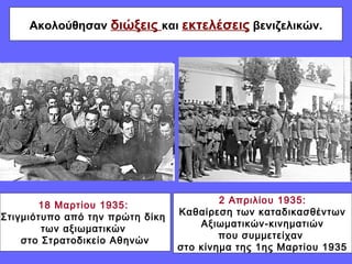 Ακολούθησαν διώξεις και εκτελέσεις βενιζελικών. 
18 Μαρτίου 1935: 
Στιγμιότυπο από την πρώτη δίκη 
των αξιωματικών 
στο Στρατοδικείο Αθηνών 
2 Απριλίου 1935: 
Καθαίρεση των καταδικασθέντων 
Αξιωματικών-κινηματιών 
που συμμετείχαν 
στο κίνημα της 1ης Μαρτίου 1935 
 