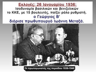Εκλογές: 26 Ιανουαρίου 1936: 
Ισοδυναμία βασιλικών και βενιζελικών 
το ΚΚΕ, με 15 βουλευτές, παίζει ρόλο ρυθμιστή. 
ο Γεώργιος Β‘ 
διόρισε πρωθυπουργό Ιωάννη Μεταξά. 
Οι πρωταγωνιστές της περιόδου 1936-1940 
 